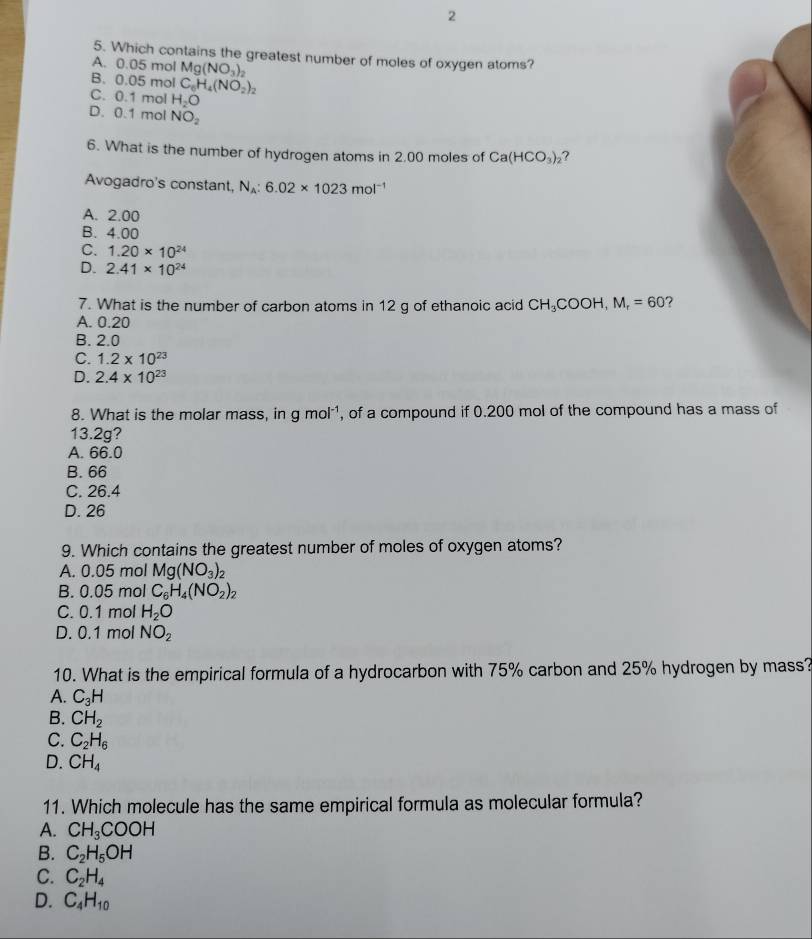 2
5. Which contains the greatest number of moles of oxygen atoms?
A. 0.05 mol Mg(NO_3)_2
B. 0.05 mol C_0H_4(NO_2)_2
C. 0.1 mol H_2O
D. 0.1 mol NO_2
6. What is the number of hydrogen atoms in 2.00 moles of Ca(HCO_3) ,?
Avogadro's constant, N_A:6.02* 1023mol^(-1)
A. 2.00
B. 4.00
C. 1.20* 10^(24)
D. 2.41* 10^(24)
7. What is the number of carbon atoms in 12 g of ethanoic acid CH_3COOH,M_r=60
A. 0.20
B. 2.0
C. 1.2* 10^(23)
D. 2.4* 10^(23)
8. What is the molar mass, in gmol^(-1) , of a compound if 0.200 mol of the compound has a mass of
13.2g?
A. 66.0
B. 66
C. 26.4
D. 26
9. Which contains the greatest number of moles of oxygen atoms?
A. 0.05 mol Mg(NO_3)_2
B. 0.05 mol C_6H_4(NO_2)_2
C. 0.1 mol H_2O
D. 0.1 mol NO_2
10. What is the empirical formula of a hydrocarbon with 75% carbon and 25% hydrogen by mass?
A. C_3H
B. CH_2
C. C_2H_6
D. CH_4
11. Which molecule has the same empirical formula as molecular formula?
A. CH_3COOH
B. C_2H_5OH
C. C_2H_4
D. C_4H_10