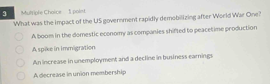 What was the impact of the US government rapidly demobilizing after World War One?
A boom in the domestic economy as companies shifted to peacetime production
A spike in immigration
An increase in unemployment and a decline in business earnings
A decrease in union membership