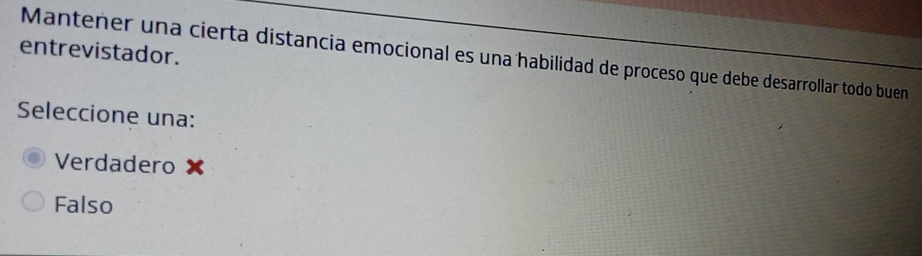 entrevistador. Mantener una cierta distancia emocional es una habilidad de proceso que debe desarrollar todo buen
Seleccione una:
Verdadero
Falso