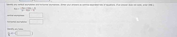 Identify any vertical asymptotes and horizontal asymptotes. (Enter your answers as comma-separated lists of equations. If an answer does not exist, enter DNE.)
f(x)= (-4(x+6)(x-3))/(x-8)(x-3) 
vertical asymptotes □ 
horizontal asymptotes □ 
Identify any holes.
(x,y)=(□ )