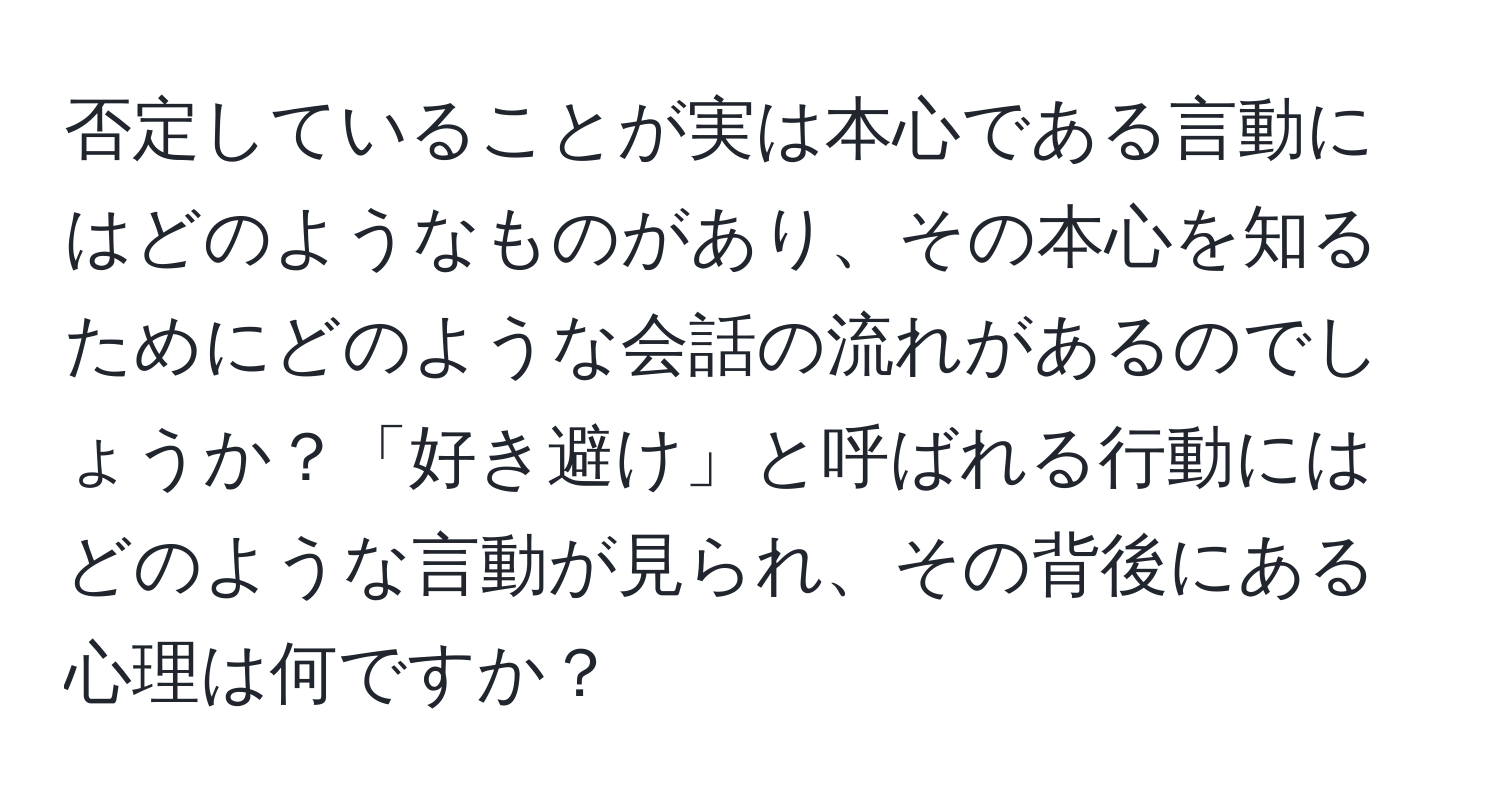 否定していることが実は本心である言動にはどのようなものがあり、その本心を知るためにどのような会話の流れがあるのでしょうか？「好き避け」と呼ばれる行動にはどのような言動が見られ、その背後にある心理は何ですか？