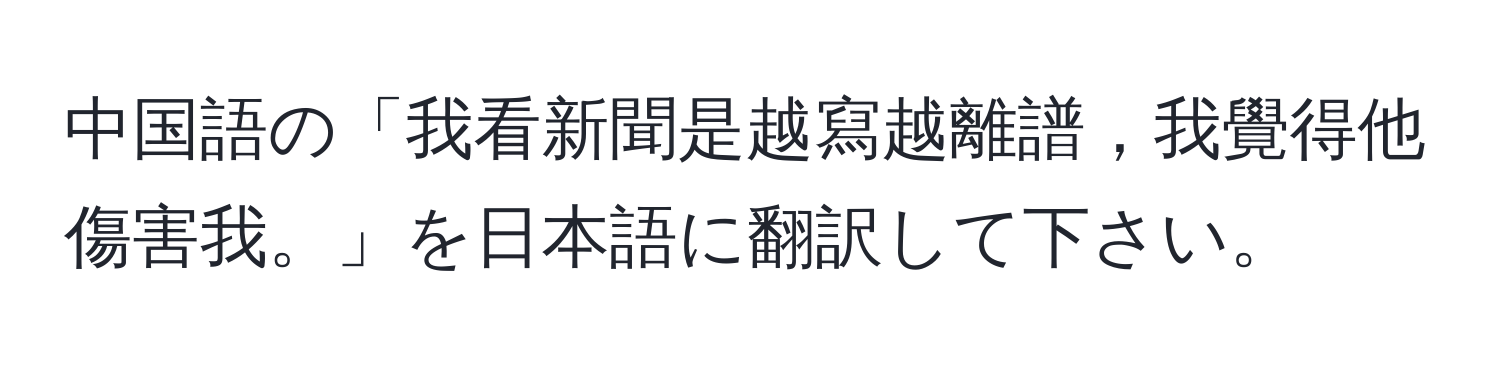 中国語の「我看新聞是越寫越離譜，我覺得他傷害我。」を日本語に翻訳して下さい。