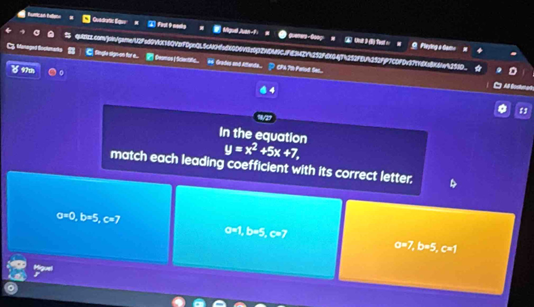 humican helene Quedratic Eque A First 9 neste Migud Juan-9: guerrers - Goog 
2 UnB 9 (B) Test r w Pleying a Gama 
S5 quizizz.com/]oin/gsme/U2FsdGVkX18QVzrFDpnQL5cAKHfedXGD6Vl3z0j3ZWDM9CJFiE3l4ZY4252FdX04j1h292FEU4292FjP7CDFDv375YdXsBK6Iw4299D.. 
C Single signon or . ... Desmos | Scientifio.. Grades and Attenda.. CPA 7th Parlod: Sec... 
 97th 
4 

83 
18/27 
In the equation
y=x^2+5x+7, 
match each leading coefficient with its correct letter.
a=0, b=5, c=7
a=1, b=5, c=7
a=7, b=5, c=1
trpe