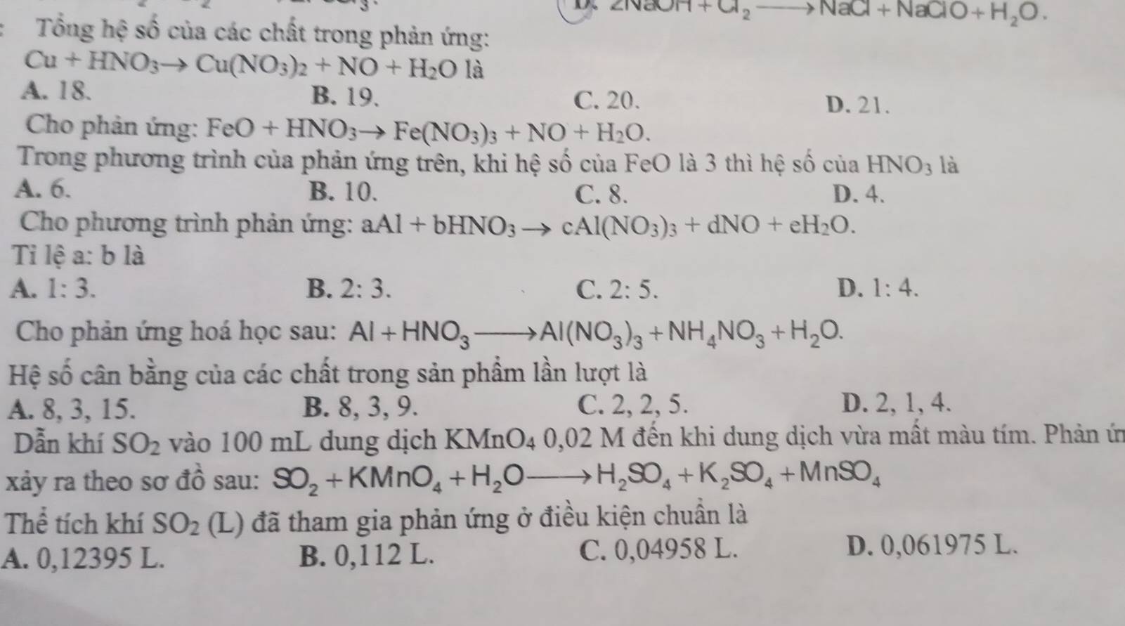 2NaOH+Cl_2to NaCl+NaClO+H_2O.
Tổng hệ số của các chất trong phản ứng:
Cu+HNO_3to Cu(NO_3)_2+NO+H_2O là
A. 18. B. 19. C. 20. D. 21.
Cho phản ứng: FeO+HNO_3to Fe(NO_3)_3+NO+H_2O.
Trong phương trình của phản ứng trên, khi hệ số của FeO là 3 thì hệ số của HNO_3 là
A. 6. B. 10. C. 8. D. 4.
Cho phương trình phản ứng: aAl+bHNO_3to cAl(NO_3)_3+dNO+eH_2O.
Tỉ lệ a: b là
A. 1:3. B. 2:3. C. 2:5. D. 1:4.
Cho phản ứng hoá học sau: Al+HNO_3to Al(NO_3)_3+NH_4NO_3+H_2O.
Hệ số cân bằng của các chất trong sản phẩm lần lượt là
A. 8, 3, 15. B. 8, 3, 9. C. 2, 2, 5. D. 2, 1, 4.
Dẫn khí SO_2 vào 100 mL dung dịch KMnO_40,02M đến khi dung dịch vừa mất màu tím. Phản ứn
xảy ra theo sơ đồ sau: SO_2+KMnO_4+H_2Oto H_2SO_4+K_2SO_4+MnSO_4
Thể tích khí SO_2 (L) đã tham gia phản ứng ở điều kiện chuẩn là
A. 0,12395 L. B. 0,112 L. C. 0,04958 L. D. 0,061975 L.