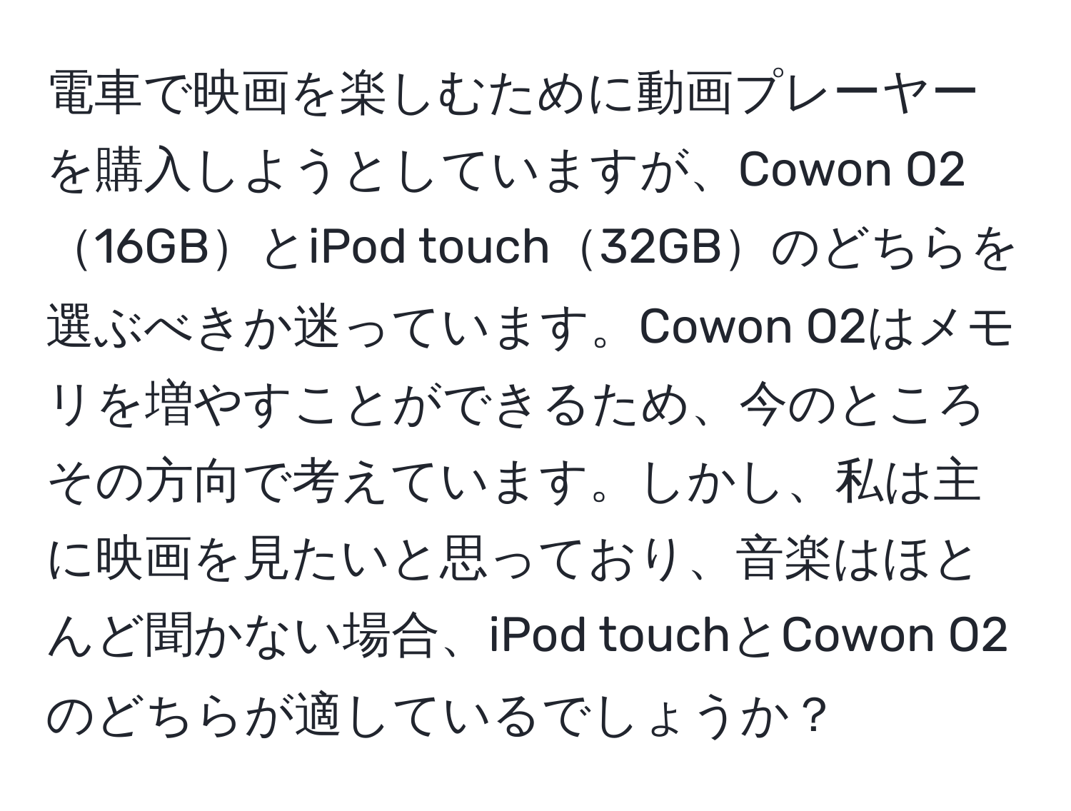 電車で映画を楽しむために動画プレーヤーを購入しようとしていますが、Cowon O216GBとiPod touch32GBのどちらを選ぶべきか迷っています。Cowon O2はメモリを増やすことができるため、今のところその方向で考えています。しかし、私は主に映画を見たいと思っており、音楽はほとんど聞かない場合、iPod touchとCowon O2のどちらが適しているでしょうか？