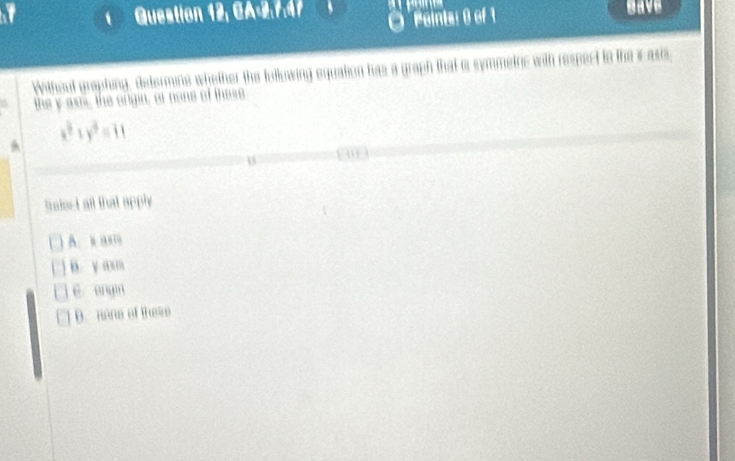 Question 12, CA2.7.47 have
Peinta: 0 of 1
Without graphing, determine whether the fulkowing equation has a graph that o symmetnc with respect to the i asis,
the y aws, the angin, or none of these
x^3+y^3=11
a
an
18
taiesI all that apply
A. x ”
B. y as
ē anyin
D. mane of these