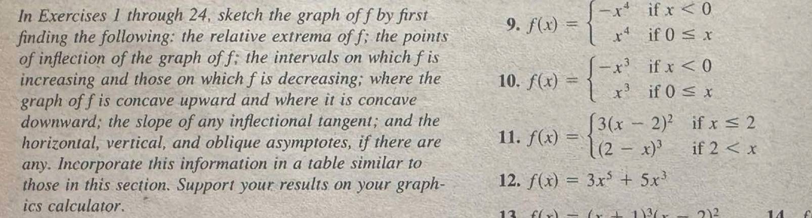 In Exercises 1 through 24, sketch the graph off by first 
finding the following: the relative extrema of f; the points 
9. f(x)=beginarrayl -x^4ifx<0 x^4if0≤ xendarray.
of inflection of the graph of f; the intervals on which f is 
increasing and those on which fis decreasing; where the 10. f(x)=beginarrayl -x^3ifx<0 x^3if0≤ xendarray.
graph off is concave upward and where it is concave 
downward; the slope of any inflectional tangent; and the if beginarrayr x≤ 2 2
horizontal, vertical, and oblique asymptotes, if there are 11. f(x)=beginarrayl 3(x-2)^2 (2-x)^3endarray. frac b_na_n+1
if 
any. Incorporate this information in a table similar to 
those in this section. Support your results on your graph- 12. f(x)=3x^5+5x^3
ics calculator. 
11
(...)^3(...2)^2 1