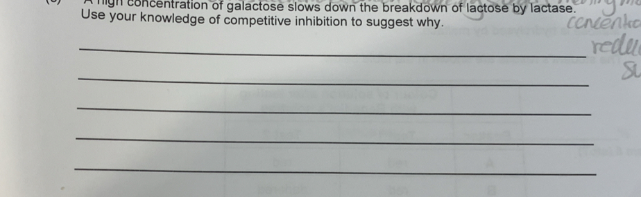 Ahigh concentration of galactose slows down the breakdown of lactose by lactase. 
Use your knowledge of competitive inhibition to suggest why. 
_ 
_ 
_ 
_ 
_