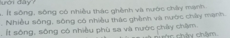 lưới đây?
Á. Ít sông, sông có nhiều thác ghềnh và nước chảy mạnh.
. Nhiều sông, sông có nhiều thác ghềnh và nước chảy mạnh.
. Ít sông, sông có nhiều phù sa và nước chảy chậm.
nước chảy chậm.