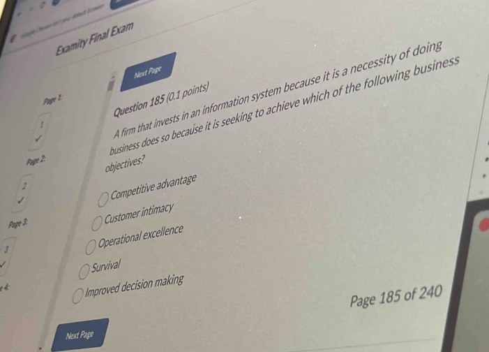Examity Final Exam
Pape 1: Next Page
firm that invests in an information system because it is a necessity of doing
Question 185 (0.1 points)
Page 2: usiness does so because it is seeking to achieve which of the following busines .
1
objectives?
2
Competitive advantage
Page 3:
Customer intimacy
3
Operational excellence
Survival
Improved decision making
Page 185 of 240
Next Page