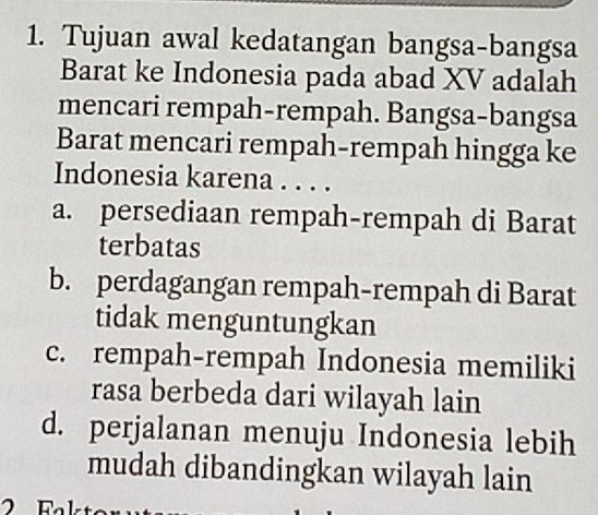 Tujuan awal kedatangan bangsa-bangsa
Barat ke Indonesia pada abad XV adalah
mencari rempah-rempah. Bangsa-bangsa
Barat mencari rempah-rempah hingga ke
Indonesia karena . . . .
a. persediaan rempah-rempah di Barat
terbatas
b. perdagangan rempah-rempah di Barat
tidak menguntungkan
c. rempah-rempah Indonesia memiliki
rasa berbeda dari wilayah lain
d. perjalanan menuju Indonesia lebih
mudah dibandingkan wilayah lain