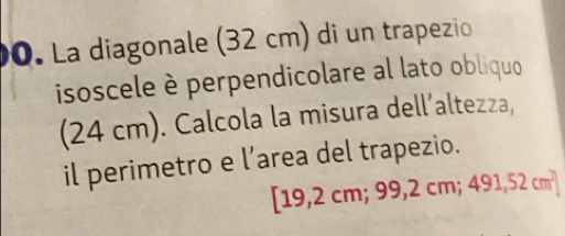 La diagonale (32 cm) di un trapezio 
isoscele è perpendicolare al lato obliquo 
(2 4cm m). Calcola la misura dell´altezza, 
il perimetro e l’area del trapezio.
[19 2cm;99,2cm;491,52cm^2]