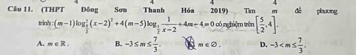 4
4
4
4
Câu 11. (THPT Đông Son Thanh Hóa 2019) Tìm m đề phưong
trình : (m-1)log _ 1/2 ^2(x-2)^2+4(m-5)log _ 1/2  1/x-2 +4m-4=0 có nghiệm trên [ 5/2 ,4].
A. m∈ R. B. -3≤ m≤  7/3 . m∈ varnothing. D. -3 .