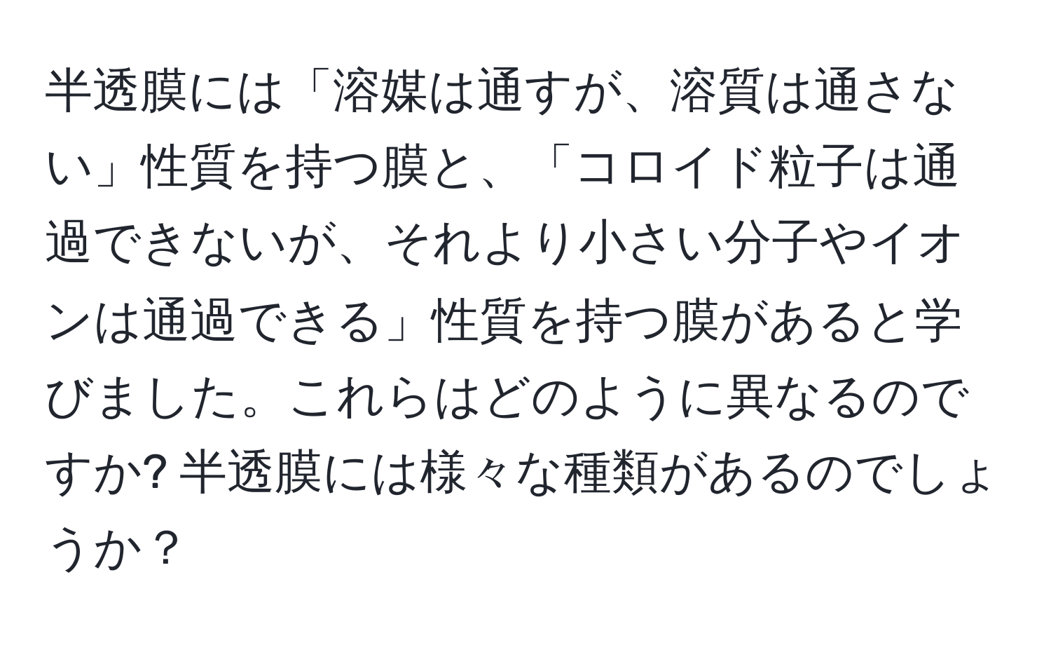 半透膜には「溶媒は通すが、溶質は通さない」性質を持つ膜と、「コロイド粒子は通過できないが、それより小さい分子やイオンは通過できる」性質を持つ膜があると学びました。これらはどのように異なるのですか? 半透膜には様々な種類があるのでしょうか？