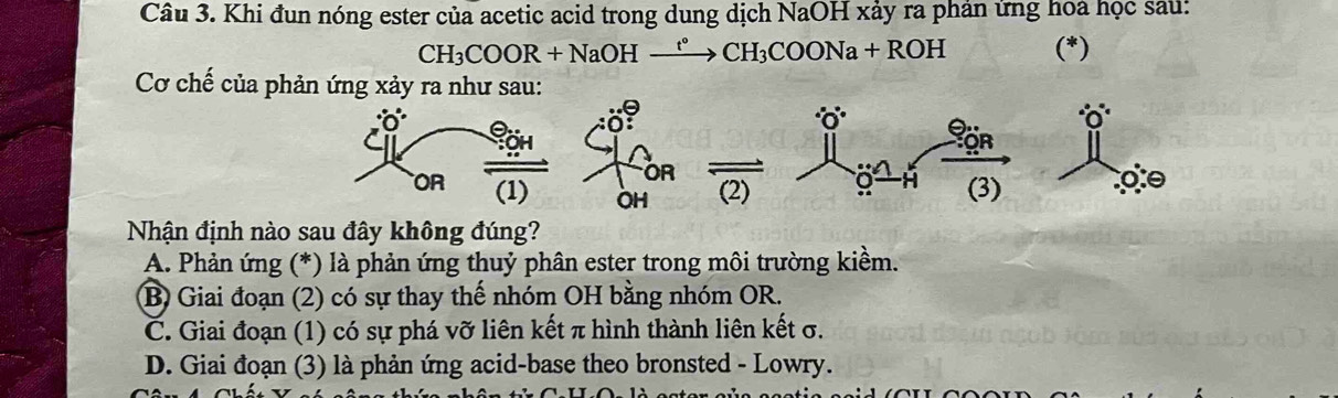 Khi đun nóng ester của acetic acid trong dung dịch NaOH xảy ra phản ứng hoa học sau:
CH_3COOR+NaOH CH_3COONa+ ROH (*)
Cơ chế của phản ứng xảy ra như sau:
OR
OR
OR (1) ÖH (2) 9 (3) o
Nhận định nào sau đây không đúng?
A. Phản ứng (*) là phản ứng thuỷ phân ester trong môi trường kiềm.
B) Giai đoạn (2) có sự thay thế nhóm OH bằng nhóm OR.
C. Giai đoạn (1) có sự phá vỡ liên kết π hình thành liên kết σ.
D. Giai đoạn (3) là phản ứng acid-base theo bronsted - Lowry.