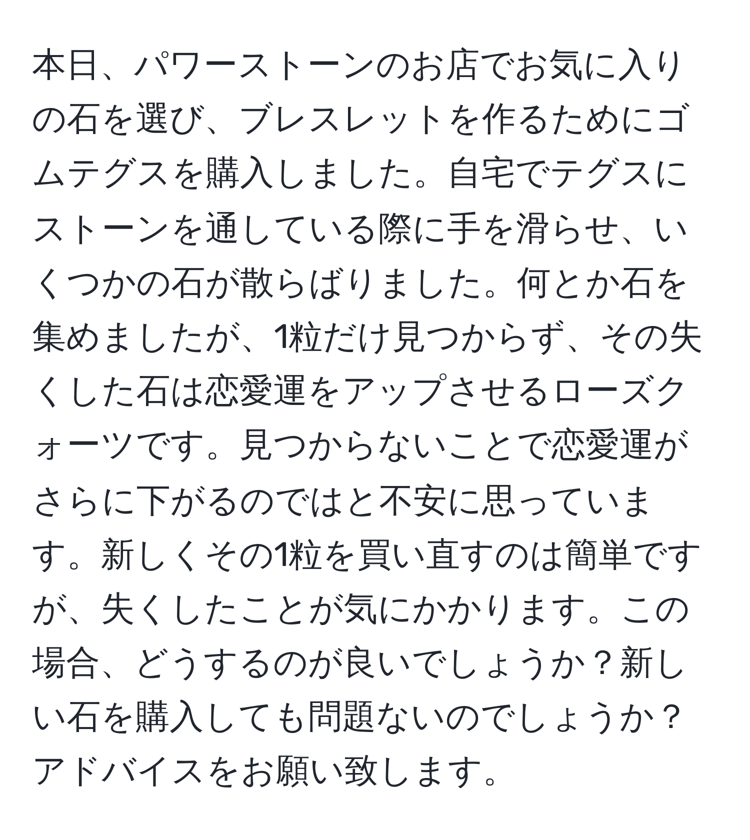 本日、パワーストーンのお店でお気に入りの石を選び、ブレスレットを作るためにゴムテグスを購入しました。自宅でテグスにストーンを通している際に手を滑らせ、いくつかの石が散らばりました。何とか石を集めましたが、1粒だけ見つからず、その失くした石は恋愛運をアップさせるローズクォーツです。見つからないことで恋愛運がさらに下がるのではと不安に思っています。新しくその1粒を買い直すのは簡単ですが、失くしたことが気にかかります。この場合、どうするのが良いでしょうか？新しい石を購入しても問題ないのでしょうか？アドバイスをお願い致します。