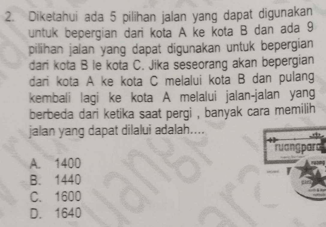 Diketahui ada 5 pilihan jalan yang dapat digunakan
untuk bepergian dari kota A ke kota B dan ada 9
pilihan jalan yang dapat digunakan untuk bepergian
dari kota B le kota C. Jika seseorang akan bepergian
dari kota A ke kota C melalui kota B dan pulang
kembali lagi ke kota A melalui jalan-jalan yang
berbeda dari ketika saat pergi , banyak cara memilih
jalan yang dapat dilalui adalah....
A. 1400
B. 1440
C. 1600
D. 1640