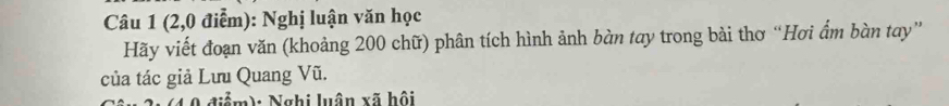 (2,0 điểm): Nghị luận văn học 
Hãy viết đoạn văn (khoảng 200 chữ) phân tích hình ảnh bàn tay trong bài thơ “Hơi ẩm bàn tay” 
của tác giả Lưu Quang Vũ. 
(4 0 điểm): Nghi luận xã hội