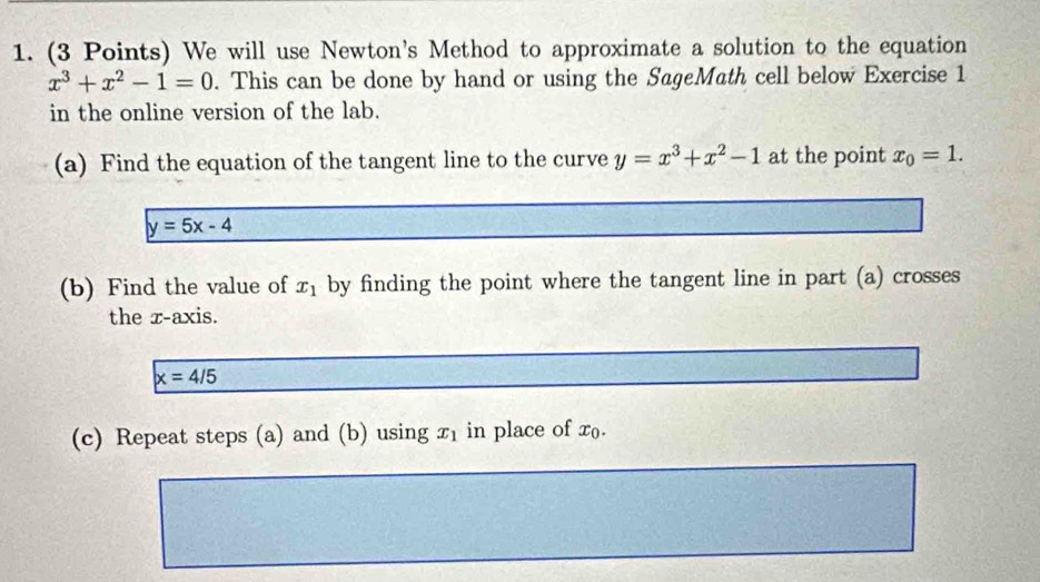 We will use Newton's Method to approximate a solution to the equation
x^3+x^2-1=0. This can be done by hand or using the SageMath cell below Exercise 1 
in the online version of the lab. 
(a) Find the equation of the tangent line to the curve y=x^3+x^2-1 at the point x_0=1.
y=5x-4
(b) Find the value of x_1 by finding the point where the tangent line in part (a) crosses 
the x-axis.
x=4/5
(c) Repeat steps (a) and (b) using x_1 in place of x_0.