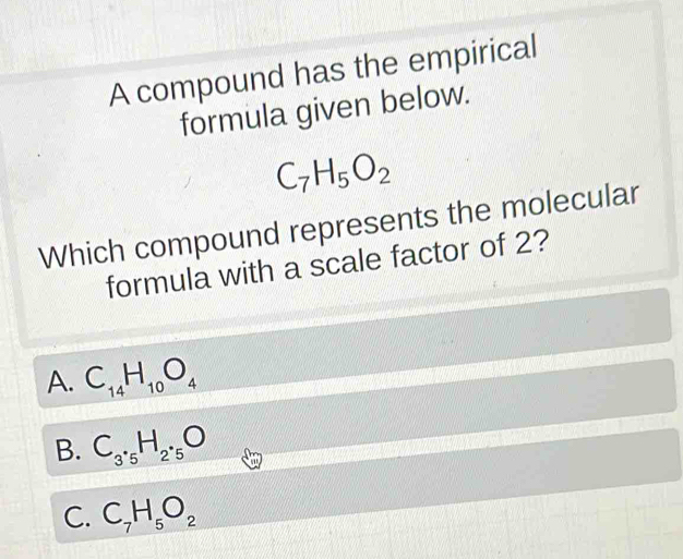 A compound has the empirical
formula given below.
C_7H_5O_2
Which compound represents the molecular
formula with a scale factor of 2?
A. C_14H_10O_4
B. C_3· _5H_2· _5O
C. C_7H_5O_2