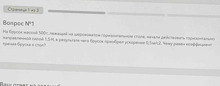 Страница 1 из 3 
Bonpoc N^(_ circ)1 
На брусок массой 5ООг, лежаший на шероховатом горизонтальном столе, начали действовать горизонтально 
налравленной силой 1,5Н, в результате чего брусок приобрел ускорение 0,5м/с2. чему равен козφφициент 
трения бруска о стол?