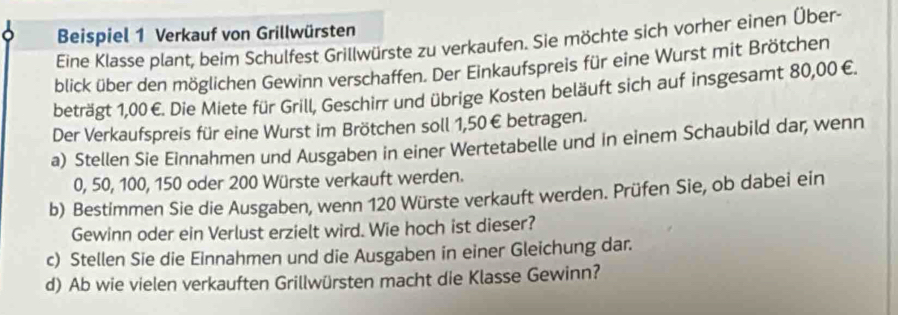 Beispiel 1 Verkauf von Grillwürsten 
Eine Klasse plant, beim Schulfest Grillwürste zu verkaufen. Sie möchte sich vorher einen Über- 
blick über den möglichen Gewinn verschaffen. Der Einkaufspreis für eine Wurst mit Brötchen 
beträgt 1,00€. Die Miete für Grill, Geschirr und übrige Kosten beläuft sich auf insgesamt 80,00 €. 
Der Verkaufspreis für eine Wurst im Brötchen soll 1,50€ betragen. 
a) Stellen Sie Einnahmen und Ausgaben in einer Wertetabelle und in einem Schaubild dar, wenn
0, 50, 100, 150 oder 200 Würste verkauft werden. 
b) Bestimmen Sie die Ausgaben, wenn 120 Würste verkauft werden. Prüfen Sie, ob dabei ein 
Gewinn oder ein Verlust erzielt wird. Wie hoch ist dieser? 
c) Stellen Sie die Einnahmen und die Ausgaben in einer Gleichung dar. 
d) Ab wie vielen verkauften Grillwürsten macht die Klasse Gewinn?