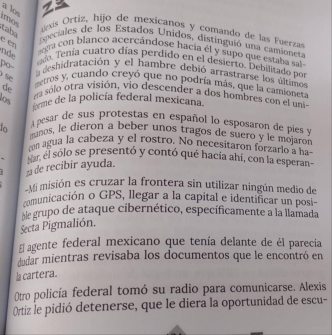 a los 
29 
imos 
taba 
Alexis Ortiz, hijo de mexicanos y comando de las Fuerzas 
e en 
Especiales de los Estados Unidos, distinguió una camioneta 
nde 
megra con blanco acercándose hacia él y supo que estaba sal- 
po- 
vado. Tenía cuatro días perdido en el desierto. Debilitado por 
la deshidratación y el hambre debió arrastrarse los últimos 
se 
de 
metros y, cuando creyó que no podría más, que la camioneta 
era sólo otra visión, vio descender a dos hombres con el uni- 
los 
forme de la policía federal mexicana. 
do 
A pesar de sus protestas en español lo esposaron de pies y 
manos, le dieron a beber unos tragos de suero y le mojaron 
con agua la cabeza y el rostro. No necesitaron forzarlo a ha- 
` 
blar, él sólo se presentó y contó qué hacía ahí, con la esperan- 
za de recibir ayuda. 
-Mi misión es cruzar la frontera sin utilizar ningún medio de 
comunicación o GPS, llegar a la capital e identificar un posi- 
ble grupo de ataque cibernético, específicamente a la llamada 
Secta Pigmalión. 
El agente federal mexicano que tenía delante de él parecía 
dudar mientras revisaba los documentos que le encontró en 
la cartera. 
Otro policía federal tomó su radio para comunicarse. Alexis 
Ortiz le pidió detenerse, que le diera la oportunidad de escu-