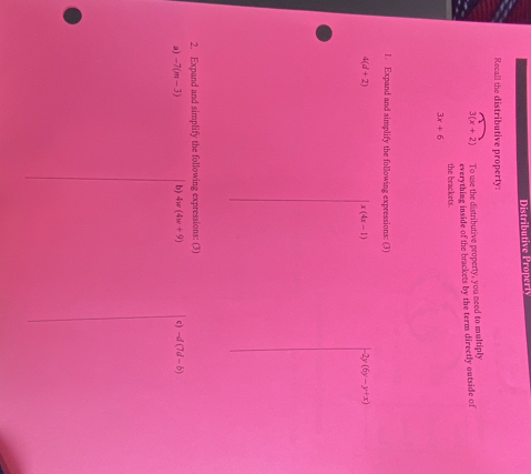 Distributive Properly 
Recall the distributive property:
3(x+2) To use the distributive peoperty, you need to multiply 
the brackets. everything inside of the brackets by the term directly outside of
3x+6
1. Expand and simplify the following expressions: (3)
4(d+2)
x(4x-1) -2y(6y-y+x)
2. Expand and simplify the following expressions: (3) 
a) -7(m-3) b) 4w(4w+9) c) -d(7d-b)