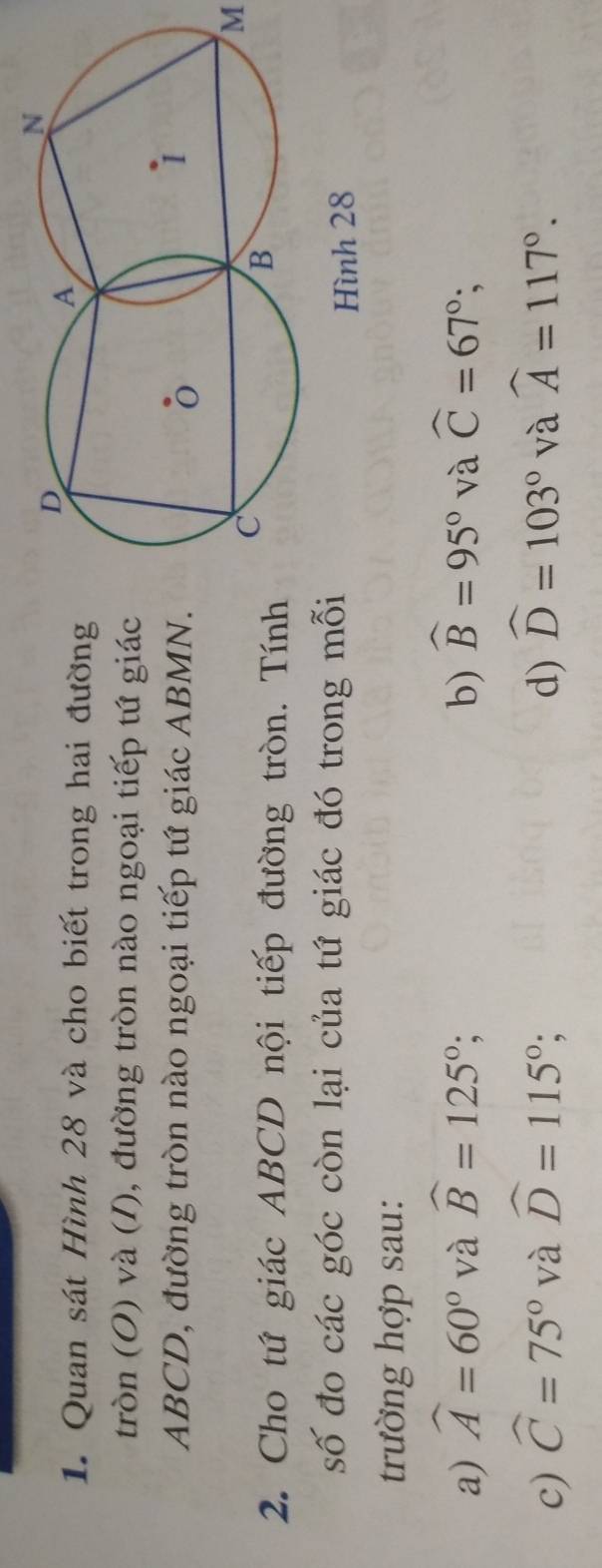 Quan sát Hình 28 và cho biết trong hai đường
tròn (O) và (I), đường tròn nào ngoại tiếp tứ giác
ABCD, đường tròn nào ngoại tiếp tứ giác ABMN.
M
2. Cho tứ giác ABCD nội tiếp đường tròn. Tính
số đo các góc còn lại của tứ giác đó trong mỗi
Hình 28
trường hợp sau:
a) widehat A=60° và widehat B=125°; b) widehat B=95° và widehat C=67°;
c) widehat C=75° và widehat D=115°; d) widehat D=103° và widehat A=117°.