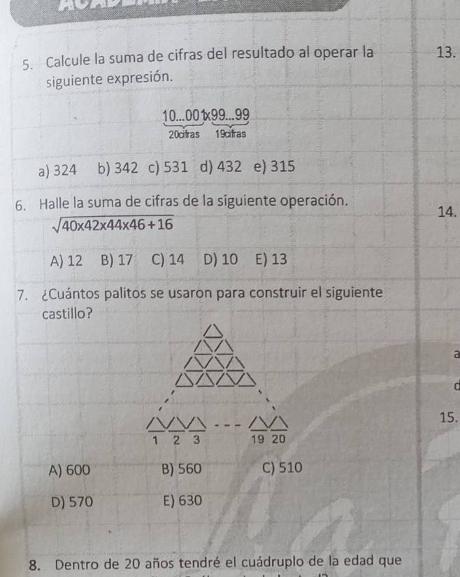 Calcule la suma de cifras del resultado al operar la 13.
siguiente expresión.
10... 001x99...99
20cifras 19cifras
a) 324 b) 342 c) 531 d) 432 e) 315
6. Halle la suma de cifras de la siguiente operación.
14.
sqrt(40* 42* 44* 46+16)
A) 12 B) 17 C) 14 D) 10 E) 13
7. ¿Cuántos palitos se usaron para construir el siguiente
castillo?
a

15.
1 2 3 19 20
A) 600 B) 560 C) 510
D) 570 E) 630
8. Dentro de 20 años tendré el cuádruplo de la edad que