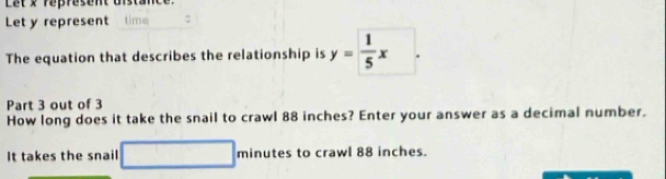 Let x represent on 
Let y represent time 
The equation that describes the relationship is y= 1/5 x. 
Part 3 out of 3 
How long does it take the snail to crawl 88 inches? Enter your answer as a decimal number. 
It takes the snail minutes to crawl 88 inches.