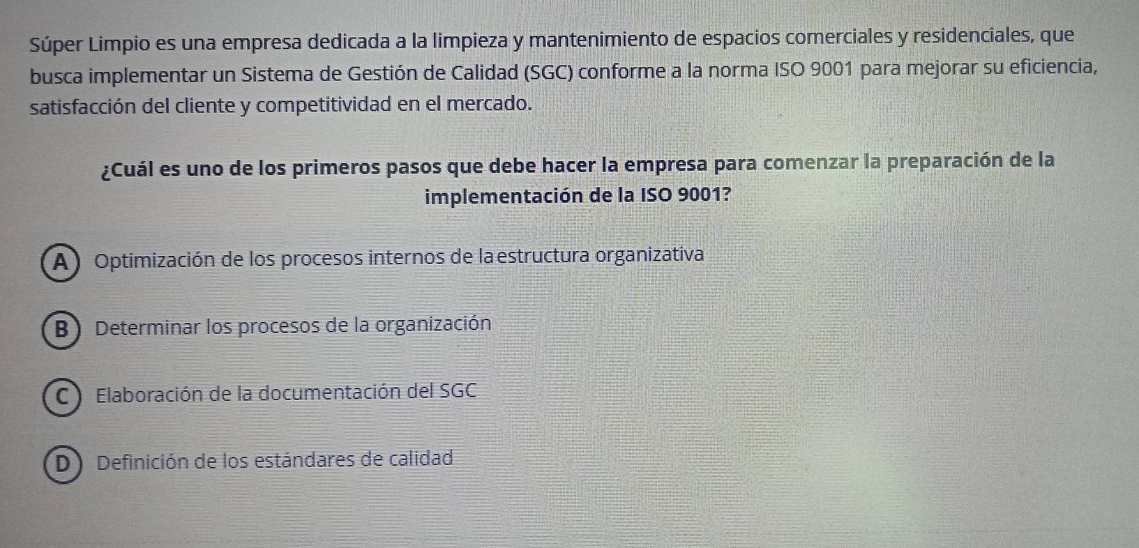 Súper Limpio es una empresa dedicada a la limpieza y mantenimiento de espacios comerciales y residenciales, que
busca implementar un Sistema de Gestión de Calidad (SGC) conforme a la norma ISO 9001 para mejorar su eficiencia,
satisfacción del cliente y competitividad en el mercado.
¿Cuál es uno de los primeros pasos que debe hacer la empresa para comenzar la preparación de la
implementación de la ISO 9001?
A ) Optimización de los procesos internos de laestructura organizativa
B) Determinar los procesos de la organización
C Elaboración de la documentación del SGC
D Definición de los estándares de calidad