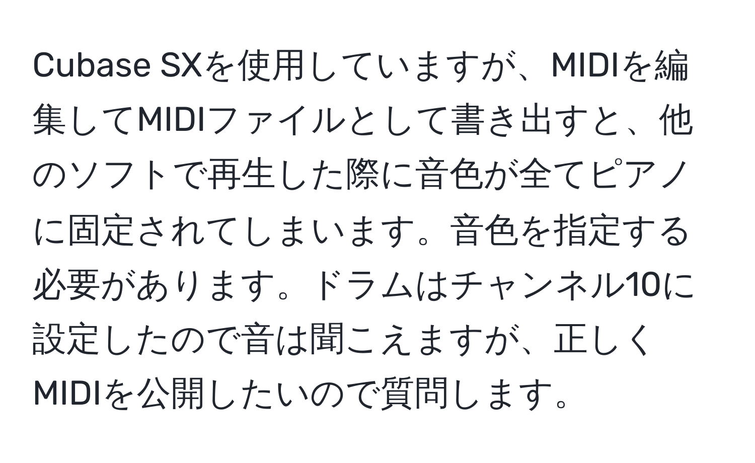 Cubase SXを使用していますが、MIDIを編集してMIDIファイルとして書き出すと、他のソフトで再生した際に音色が全てピアノに固定されてしまいます。音色を指定する必要があります。ドラムはチャンネル10に設定したので音は聞こえますが、正しくMIDIを公開したいので質問します。