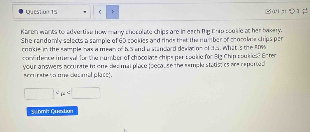 < 0/1 pt つ 3 
Karen wants to advertise how many chocolate chips are in each Big Chip cookie at her bakery. 
She randomly selects a sample of 60 cookies and finds that the number of chocolate chips per 
cookie in the sample has a mean of 6.3 and a standard deviation of 3.5. What is the 80%
confidence interval for the number of chocolate chips per cookie for Big Chip cookies? Enter 
your answers accurate to one decimal place (because the sample statistics are reported 
accurate to one decimal place).
□
Submit Question