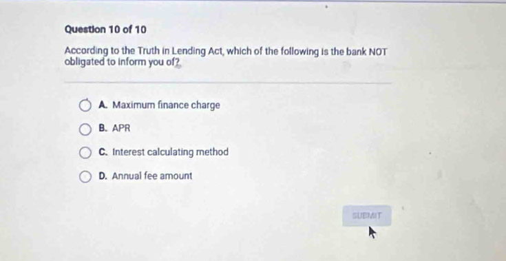 According to the Truth in Lending Act, which of the following is the bank NOT
obligated to inform you of?
A. Maximum finance charge
B. APR
C. Interest calculating method
D. Annual fee amount
SUBMIT