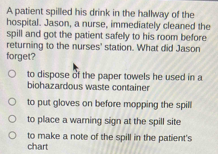 A patient spilled his drink in the hallway of the
hospital. Jason, a nurse, immediately cleaned the
spill and got the patient safely to his room before
returning to the nurses' station. What did Jason
forget?
to dispose of the paper towels he used in a
biohazardous waste container
to put gloves on before mopping the spill
to place a warning sign at the spill site
to make a note of the spill in the patient's
chart