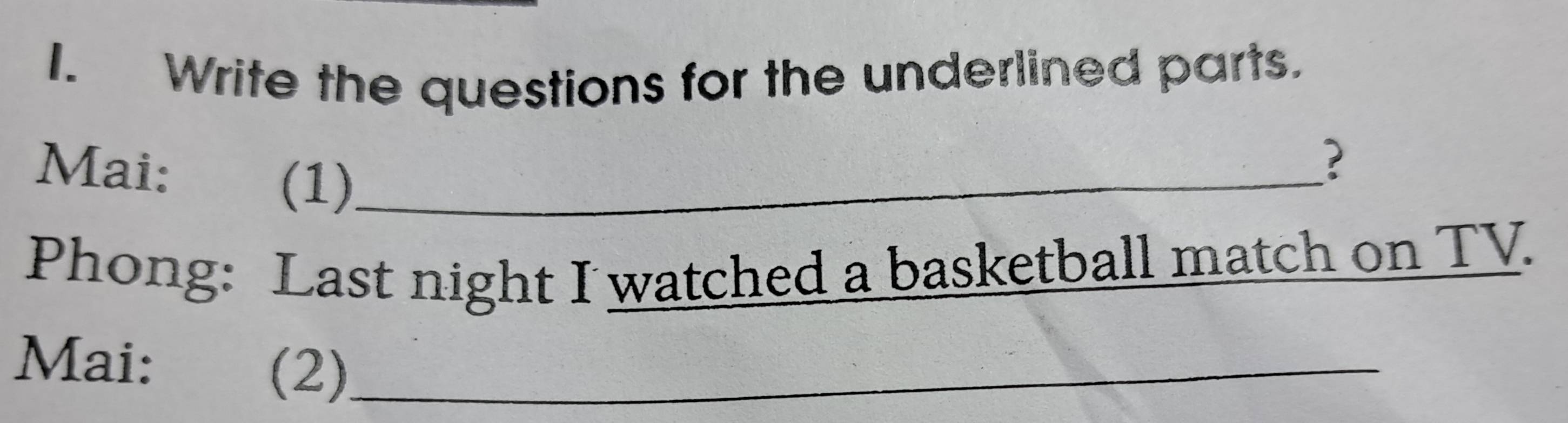 Write the questions for the underlined parts. 
Mai: (1)_ 
? 
Phong: Last night I watched a basketball match on TV. 
Mai: (2)_