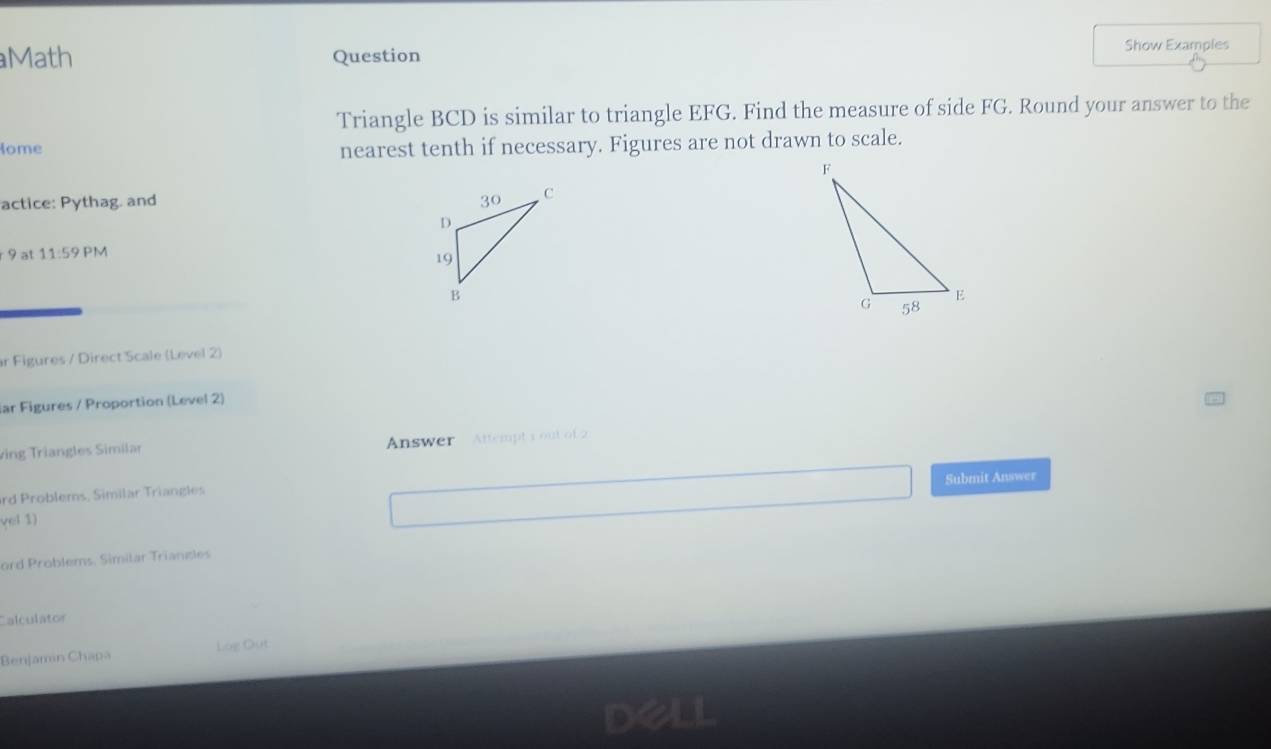 Math Question 
Show Examples 
Triangle BCD is similar to triangle EFG. Find the measure of side FG. Round your answer to the 
Nome 
nearest tenth if necessary. Figures are not drawn to scale. 
actice: Pythag. and 
r 9 at 11:59 PM 
r Figures / Direct Scale (Level 2) 
ar Figures / Proportion (Level 2) 
ving Triangles Similar Answer Attempt 1 out of 2 
Submit Answer 
ard Problems, Similar Triangles 
yel 1) 
ord Problems. Simitar Triangles 
Calculator 
Benjamin Chapa Log Out