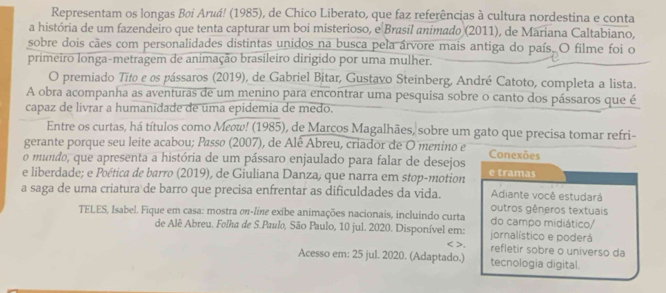 Representam os longas Bøi Aruá! (1985), de Chico Liberato, que faz referências à cultura nordestina e conta
a história de um fazendeiro que tenta capturar um boi misterioso, e Brasil animado (2011), de Mariana Caltabiano,
sobre dois cães com personalidades distintas unidos na busca pela árvore mais antiga do país. O filme foi o
primeiro longa-metragem de animação brasileiro dirigido por uma mulher.
O premiado Tito e os pássaros (2019), de Gabriel Bitar, Gustavo Steinberg, André Catoto, completa a lista.
A obra acompanha as aventuras de um menino para encontrar uma pesquisa sobre o canto dos pássaros que é
capaz de livrar a humanidade de uma epidemia de medo.
Entre os curtas, há títulos como Μεω! (1985), de Marcos Magalhães, sobre um gato que precisa tomar refri-
gerante porque seu leite acabou; Passø (2007), de Alê Abreu, criador de O menino e Conexões
o mundo, que apresenta a história de um pássaro enjaulado para falar de desejos
e liberdade; e Poética de barro (2019), de Giuliana Danza, que narra em stop-motion e tramas
Adiante você estudará
a saga de uma criatura de barro que precisa enfrentar as dificuldades da vida. outros gêneros textuais
TELES, Isabel. Fique em casa: mostra σπ-liπe exibe animações nacionais, incluindo curta do campo midiático/
de Alê Abreu. Folha de S.Paulo, São Paulo, 10 jul. 2020. Disponível em: jornalístico e poderá
< >. refletir sobre o universo da
Acesso em: 25 jul. 2020. (Adaptado.) tecnologia digital.