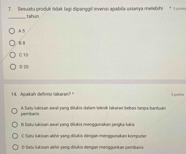 Sesuatu produk tidak lagi dipanggil invensi apabila usianya melebihi * 5 points
_tahun
A5
B8
C 10
D 20
14. Apakah definisi lakaran? * 5 points
A Satu lukisan awal yang dilukis dalam teknik lakaran bebas tanpa bantuan
pembaris
B Satu lukisan awal yang dilukis menggunakan jangka lukis
C Satu lukisan akhir yang dilukis dengan menggunakan komputer
D Satu lukisan akhir yang dilukis dengan menggunkan pembaris