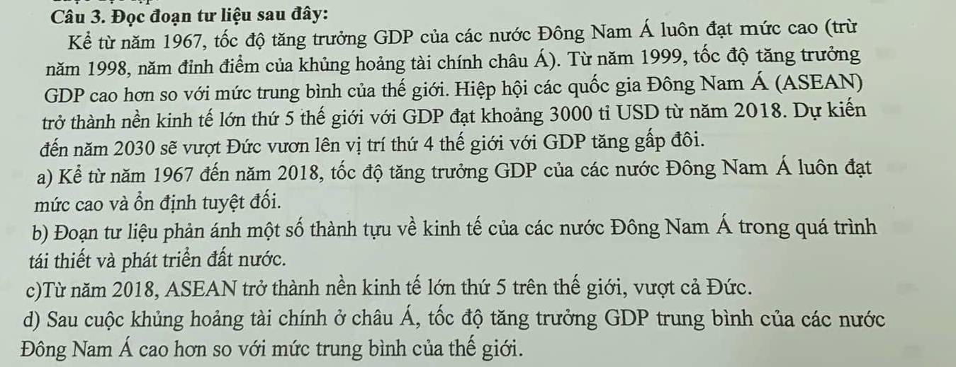 Đọc đoạn tư liệu sau đây: 
Kể từ năm 1967, tốc độ tăng trưởng GDP của các nước Đông Nam Á luôn đạt mức cao (trừ 
năm 1998, năm đỉnh điểm của khủng hoảng tài chính châu Á). Từ năm 1999, tốc độ tăng trưởng 
GDP cao hơn so với mức trung bình của thế giới. Hiệp hội các quốc gia Đông Nam Á (ASEAN) 
trở thành nền kinh tế lớn thứ 5 thế giới với GDP đạt khoảng 3000 tỉ USD từ năm 2018. Dự kiến 
đến năm 2030 sẽ vượt Đức vươn lên vị trí thứ 4 thế giới với GDP tăng gấp đôi. 
a) Kể từ năm 1967 đến năm 2018, tốc độ tăng trưởng GDP của các nước Đông Nam Á luôn đạt 
mức cao và ổn định tuyệt đối. 
b) Đoạn tư liệu phản ánh một số thành tựu về kinh tế của các nước Đông Nam Á trong quá trình 
tái thiết và phát triển đất nước. 
c)Từ năm 2018, ASEAN trở thành nền kinh tế lớn thứ 5 trên thế giới, vượt cả Đức. 
d) Sau cuộc khủng hoảng tài chính ở châu Á, tốc độ tăng trưởng GDP trung bình của các nước 
Đông Nam Á cao hơn so với mức trung bình của thế giới.