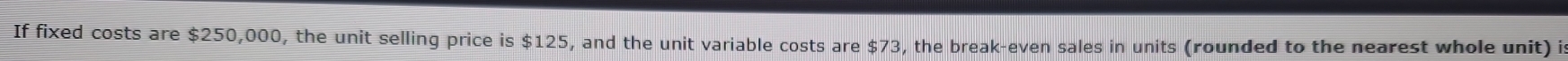 If fixed costs are $250,000, the unit selling price is $125, and the unit variable costs are $73, the break-even sales in units (rounded to the nearest whole unit) is