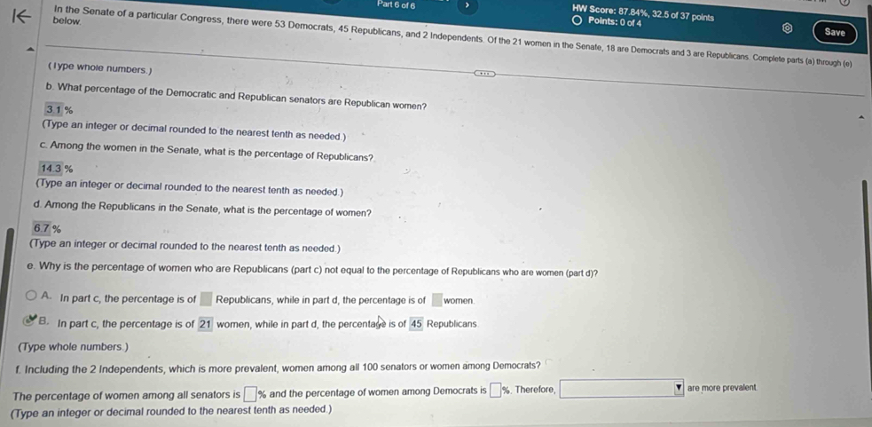 HW Score: 87.84%, 32.5 of 37 points
below. Points: 0 of 4
Save
In the Senate of a particular Congress, there were 53 Democrats, 45 Republicans, and 2 Independents. Of the 21 women in the Senate, 18 are Democrats and 3 are Republicans. Complete parts (a) through (e)
(1ype whole numbers.)
b. What percentage of the Democratic and Republican senators are Republican women?
31%
(Type an integer or decimal rounded to the nearest tenth as needed )
c. Among the women in the Senate, what is the percentage of Republicans?
14 3%
(Type an integer or decimal rounded to the nearest tenth as needed.)
d. Among the Republicans in the Senate, what is the percentage of women?
6.7 %
(Type an integer or decimal rounded to the nearest tenth as needed.)
e. Why is the percentage of women who are Republicans (part c) not equal to the percentage of Republicans who are women (part d)?
A. In part c, the percentage is of □ Republicans, while in part d, the percentage is of □ women.
B. In part c, the percentage is of boxed 21 women, while in part d, the percentage is of overline 45 Republicans
(Type whole numbers )
f. Including the 2 Independents, which is more prevalent, women among all 100 senators or women among Democrats?
The percentage of women among all senators is □ % and the percentage of women among Democrats is □ % , Therefore are more prevalent.
(Type an integer or decimal rounded to the nearest tenth as needed.)