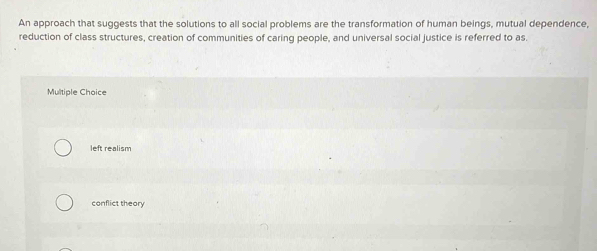 An approach that suggests that the solutions to all social problems are the transformation of human beings, mutual dependence,
reduction of class structures, creation of communities of caring people, and universal social justice is referred to as.
Multiple Choice
left realism
conflict theory