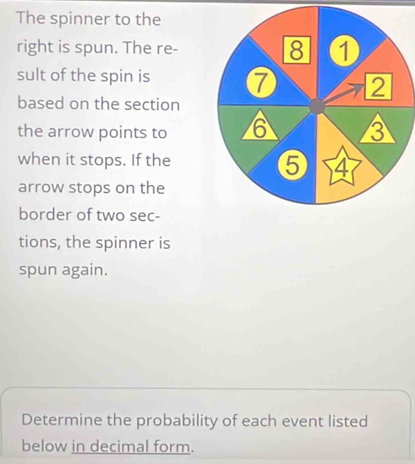 The spinner to the 
right is spun. The re- 
sult of the spin is 
based on the section 
the arrow points to 
when it stops. If the 
arrow stops on the 
border of two sec- 
tions, the spinner is 
spun again. 
Determine the probability of each event listed 
below in decimal form.