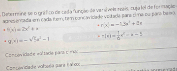 A Determine se o gráfico de cada função de variáveis reais, cuja lei de formação 
apresentada em cada item, tem concavidade voltada para cima ou para baixo.
f(x)=2x^2+x
r(x)=-1,3x^2+8x
_
g(x)=-sqrt(5)x^2-1
h(x)= 1/6 x^2-x-5
_ 
Concavidade voltada para cima: 
Concavidade voltada para baixo: