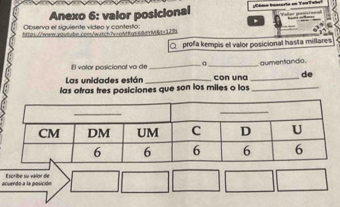 Anexo 6: valor posicional ¿Cómo buscarlo en YouTube? 
Valor posicional 
Observa el siguiente video y contesta: 
a 
https://www.youtube.com/watch?v=oMRqti6BdYM&t=129s 
Q profa kempis el valor posicional hasta millares 
a 
El valor posicional va de_ _aumentando. 
Las unidades están_ con una _de 
las otras tres posiciones que son los miles o los_ 
Escribe su valor de 
acuerdo a la posición