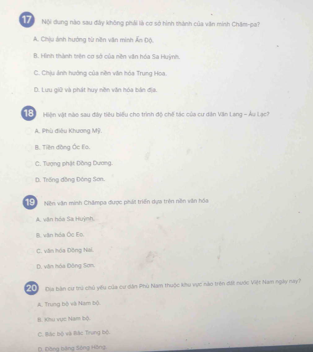 Nội dung nào sau đây không phải là cơ sở hình thành của văn minh Chăm-pa?
A. Chịu ảnh hưởng từ nền văn minh Ấn Độ.
B. Hình thành trên cơ sở của nền văn hóa Sa Huỳnh.
C. Chịu ảnh hưởng của nền văn hóa Trung Hoa.
D. Lưu giữ và phát huy nền văn hóa bản địa.
18 Hiện vật nào sau đây tiêu biểu cho trình độ chế tác của cư dân Văn Lang - Âu Lạc?
A. Phù điêu Khương Mỹ.
B. Tiền đồng Ốc Eo.
C. Tượng phật Đồng Dương.
D. Trống đồng Đông Sơn.
19 Nền văn minh Chămpa được phát triển dựa trên nền văn hóa
A. văn hóa Sa Huỳnh.
B. văn hóa Óc Eo.
C. văn hóa Đồng Nai.
D. văn hóa Đông Sơn.
2 Địa bàn cư trú chủ yếu của cư dân Phù Nam thuộc khu vực nào trên đất nước Việt Nam ngày nay?
A. Trung bộ và Nam bộ.
B. Khu vực Nam bộ.
C. Bắc bộ và Bắc Trung bộ.
D. Đồng bảng Sông Hồng.