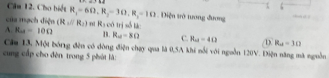 A
Câu 12. Cho biết R_1=6Omega , R_2=3Omega , R_3=1Omega Diện trở tương đương HthB B
của mạch điện (R_1parallel R_2) n Ra có trị số là:
A. R_10=10Omega B. R_w=8Omega C. R_11=4Omega D. R_ad=3Omega
Câu 13, Một bóng đèn có dòng điện chạy qua là 0,5A khí nổi với nguồn 120V. Điện năng mã nguồn
cung cấp cho đèn trong 5 phút là: