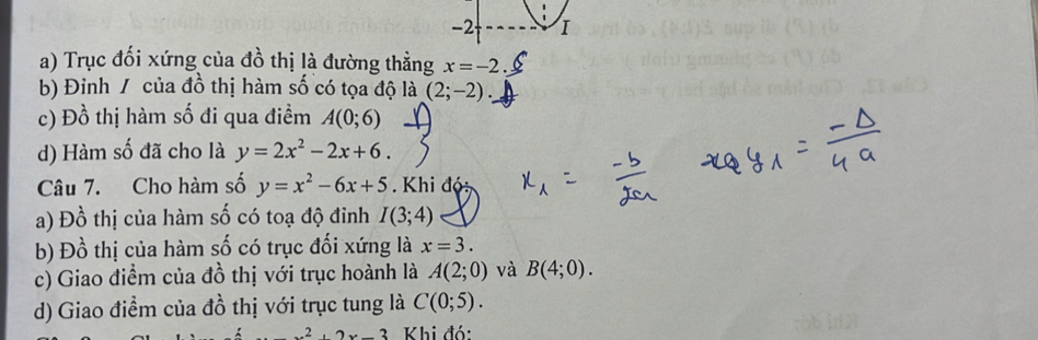 Trục đối xứng của đồ thị là đường thằng x=-2
b) Đinh / của đồ thị hàm số có tọa độ là (2;-2). 
c) Đồ thị hàm số đi qua điềm A(0;6)
d) Hàm số đã cho là y=2x^2-2x+6. 
Câu 7. Cho hàm số y=x^2-6x+5 Khi độ: 
a) Đồ thị của hàm số có toạ độ đỉnh I(3;4)
b) Đồ thị của hàm số có trục đối xứng là x=3. 
c) Giao điểm của đồ thị với trục hoành là A(2;0) và B(4;0). 
d) Giao điểm của đồ thị với trục tung là C(0;5).
2x-3 Khi đó: